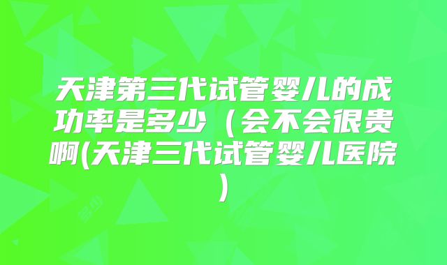 天津第三代试管婴儿的成功率是多少(会不会很贵啊(天津三代试管婴儿医院)