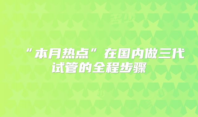 “本月热点”在国内做三代试管的全程步骤