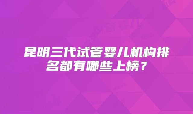 昆明三代试管婴儿机构排名都有哪些上榜?