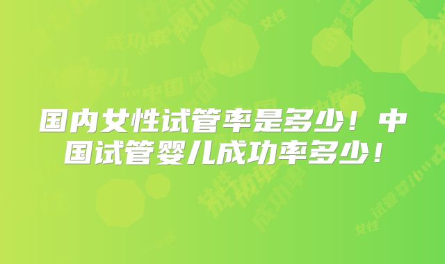 国内女性试管率是多少！中国试管婴儿成功率多少！