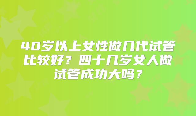 40岁以上女性做几代试管比较好？四十几岁女人做试管成功大吗？