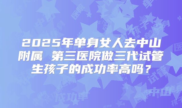 2025年单身女人去中山附属 第三医院做三代试管生孩子的成功率高吗？