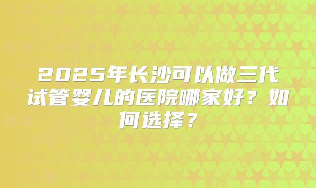 2025年长沙可以做三代试管婴儿的医院哪家好？如何选择？
