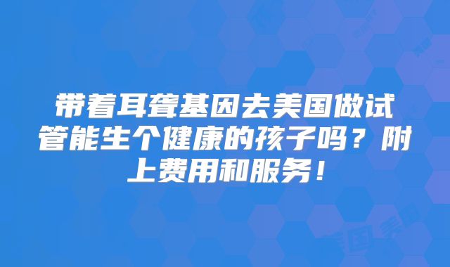 带着耳聋基因去美国做试管能生个健康的孩子吗？附上费用和服务！
