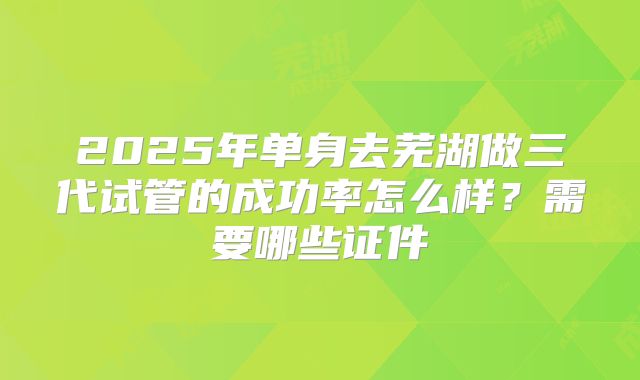 2025年单身去芜湖做三代试管的成功率怎么样？需要哪些证件