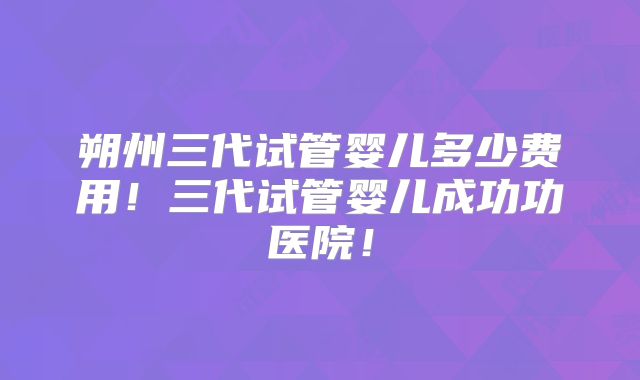 朔州三代试管婴儿多少费用！三代试管婴儿成功功医院！