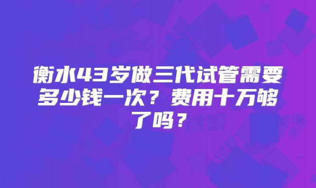 衡水43岁做三代试管需要多少钱一次？费用十万够了吗？