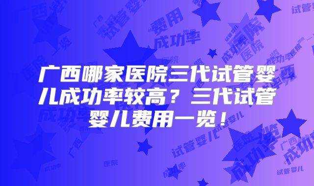 广西哪家医院三代试管婴儿成功率较高？三代试管婴儿费用一览！
