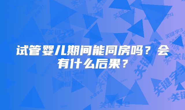 试管婴儿期间能同房吗?会有什么后果?