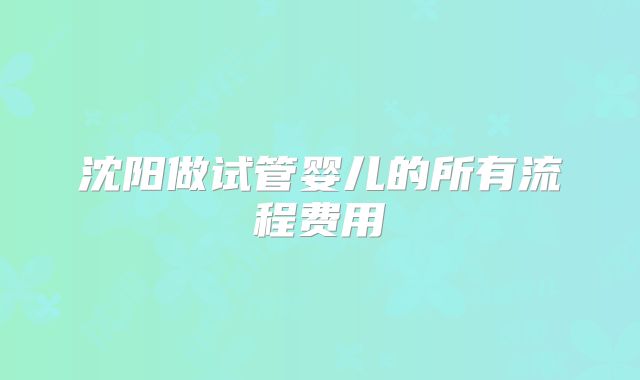 沈阳做试管婴儿的所有流程费用