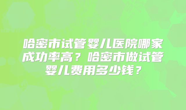 哈密市试管婴儿医院哪家成功率高?哈密市做试管婴儿费用多少钱?