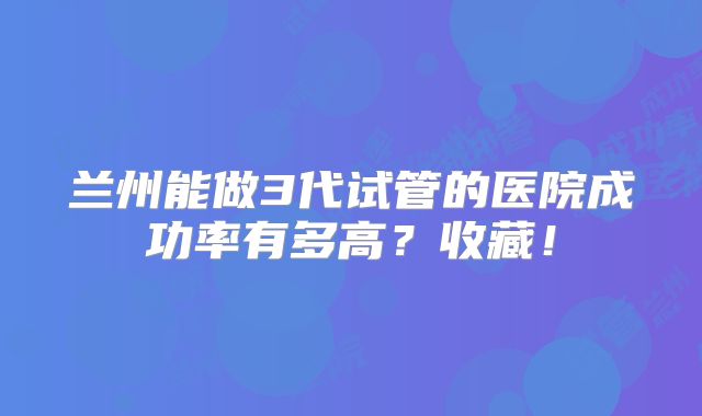 兰州能做3代试管的医院成功率有多高？收藏！