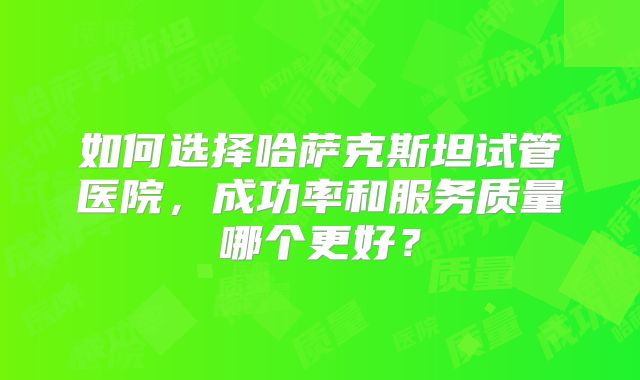 如何选择哈萨克斯坦试管医院，成功率和服务质量哪个更好？