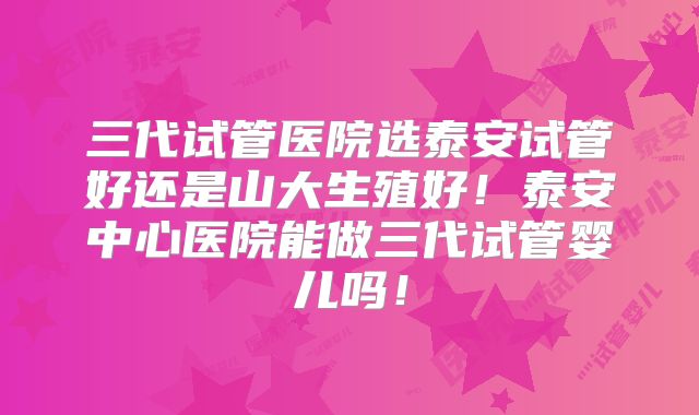 三代试管医院选泰安试管好还是山大生殖好！泰安中心医院能做三代试管婴儿吗！
