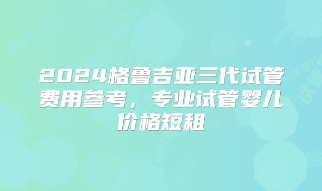 2024格鲁吉亚三代试管费用参考，专业试管婴儿价格短租