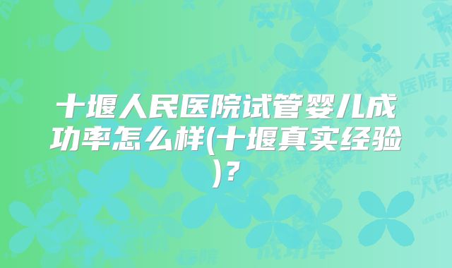 十堰人民医院试管婴儿成功率怎么样(十堰真实经验)？