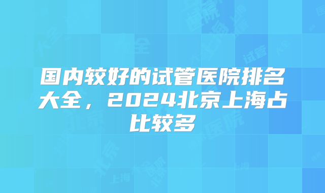国内较好的试管医院排名大全，2024北京上海占比较多