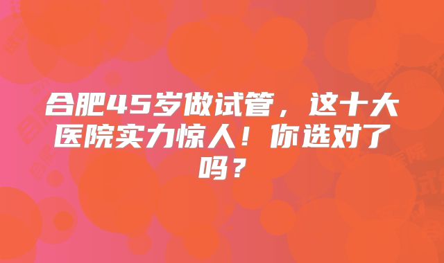 合肥45岁做试管，这十大医院实力惊人！你选对了吗？