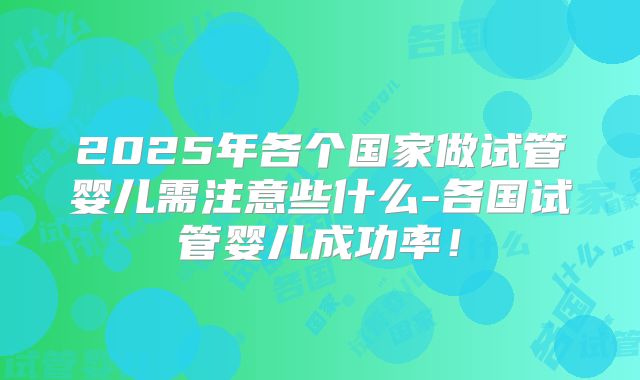 2025年各个国家做试管婴儿需注意些什么-各国试管婴儿成功率！