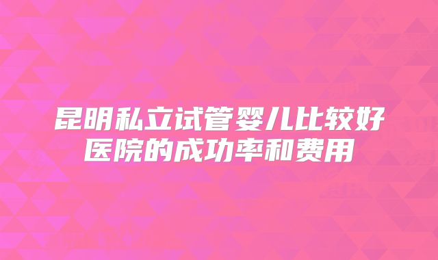 昆明私立试管婴儿比较好医院的成功率和费用