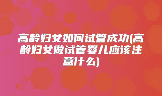 高龄妇女如何试管成功(高龄妇女做试管婴儿应该注意什么)
