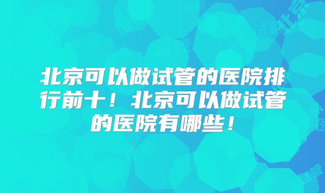 北京可以做试管的医院排行前十！北京可以做试管的医院有哪些！