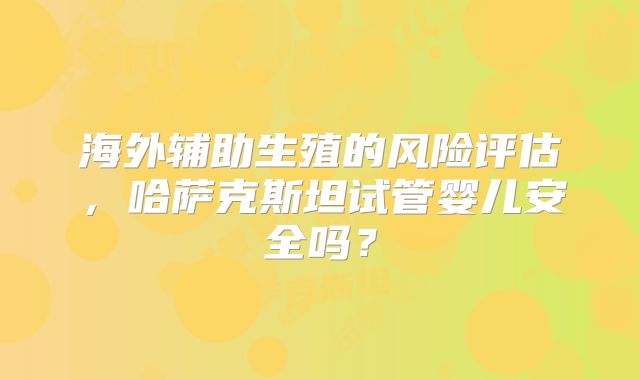 海外辅助生殖的风险评估，哈萨克斯坦试管婴儿安全吗？