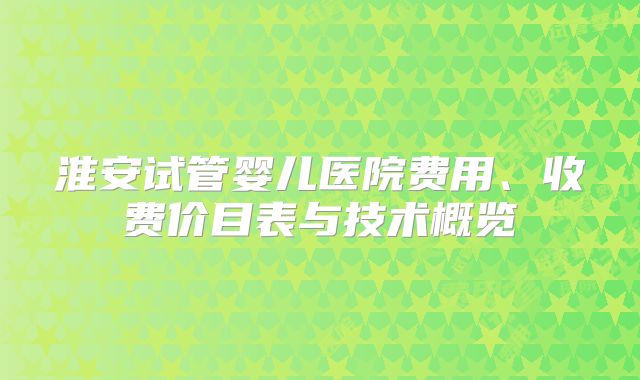 淮安试管婴儿医院费用、收费价目表与技术概览