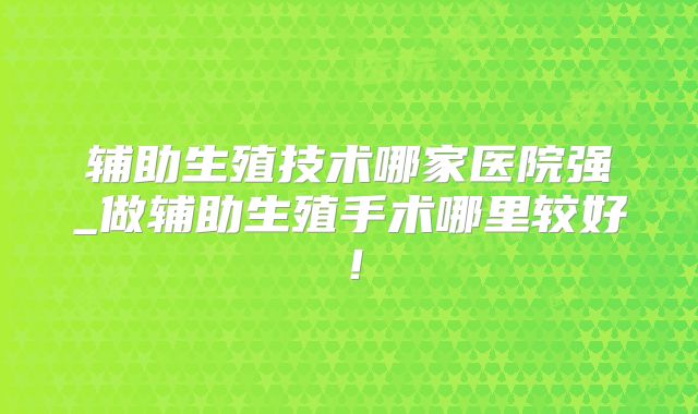 辅助生殖技术哪家医院强_做辅助生殖手术哪里较好！