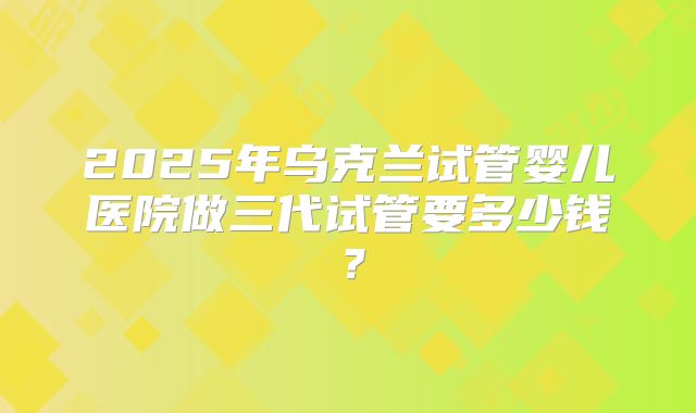 2025年乌克兰试管婴儿医院做三代试管要多少钱?