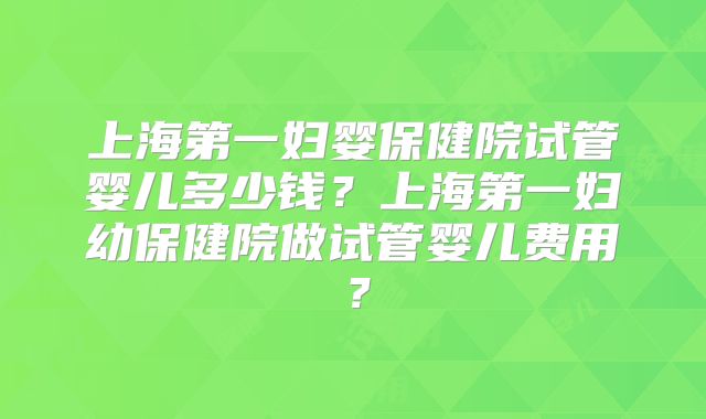 上海第一妇婴保健院试管婴儿多少钱？上海第一妇幼保健院做试管婴儿费用？