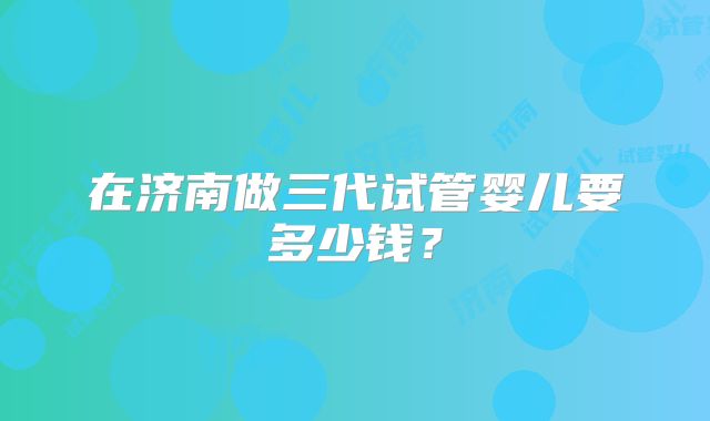 在济南做三代试管婴儿要多少钱？