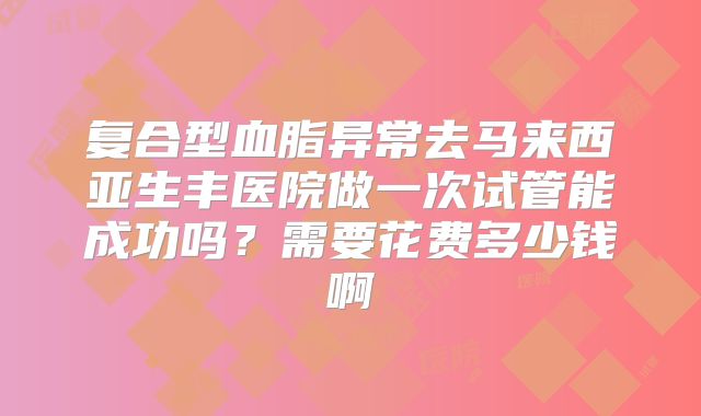 复合型血脂异常去马来西亚生丰医院做一次试管能成功吗？需要花费多少钱啊