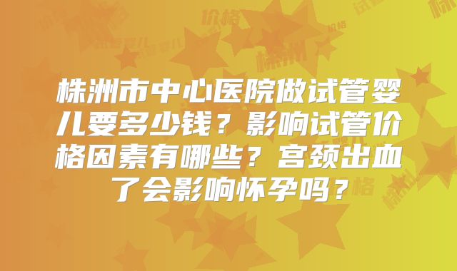 株洲市中心医院做试管婴儿要多少钱？影响试管价格因素有哪些？宫颈出血了会影响怀孕吗？