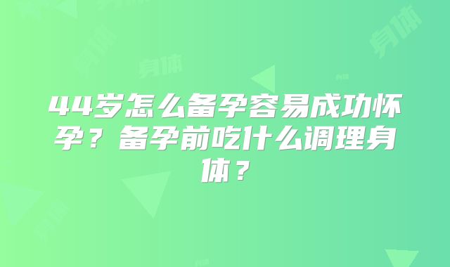 44岁怎么备孕容易成功怀孕？备孕前吃什么调理身体？