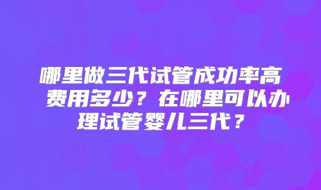 哪里做三代试管成功率高 费用多少?在哪里可以办理试管婴儿三代?