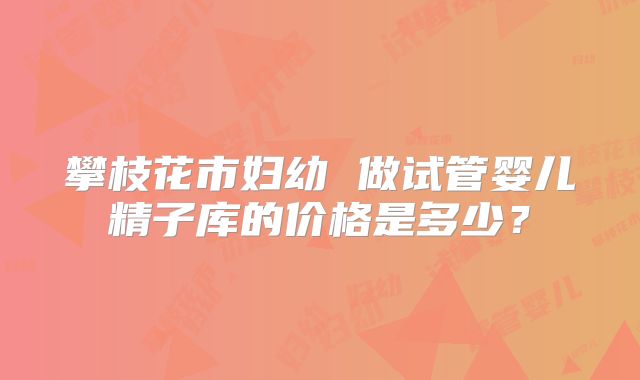 攀枝花市妇幼 做试管婴儿精子库的价格是多少?