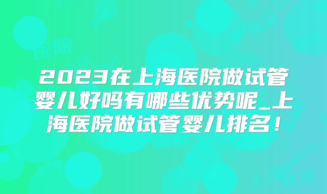 2023在上海医院做试管婴儿好吗有哪些优势呢_上海医院做试管婴儿排名！