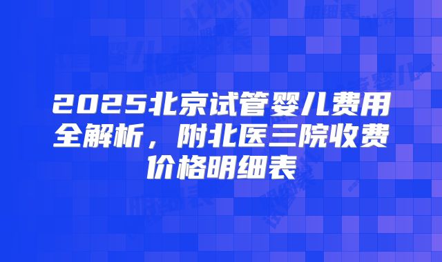 2025北京试管婴儿费用全解析，附北医三院收费价格明细表