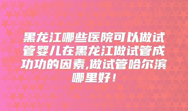 黑龙江哪些医院可以做试管婴儿在黑龙江做试管成功功的因素,做试管哈尔滨哪里好!