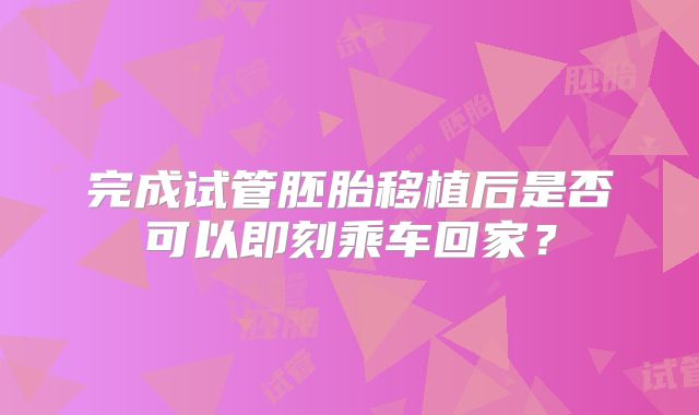 完成试管胚胎移植后是否可以即刻乘车回家？