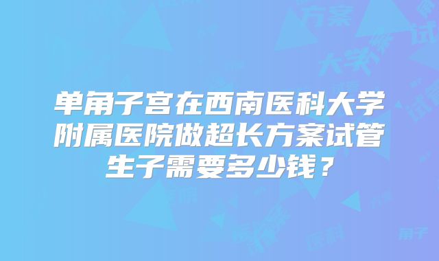 单角子宫在西南医科大学附属医院做超长方案试管生子需要多少钱？