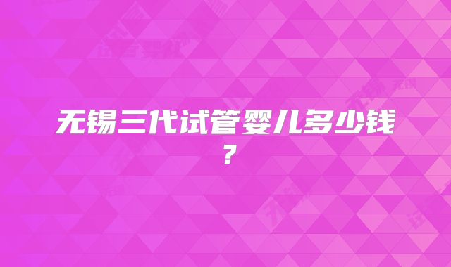 无锡三代试管婴儿多少钱？