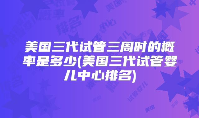 美国三代试管三周时的概率是多少(美国三代试管婴儿中心排名)