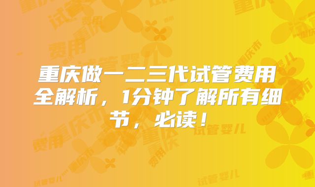 重庆做一二三代试管费用全解析，1分钟了解所有细节，必读！