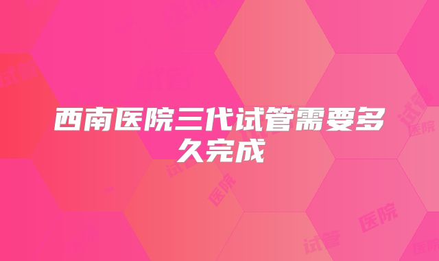 西南医院三代试管需要多久完成