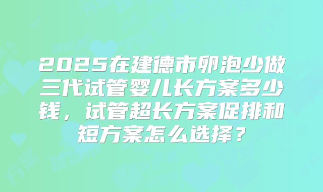 2025在建德市卵泡少做三代试管婴儿长方案多少钱,试管超长方案促排和短方案怎么选择?