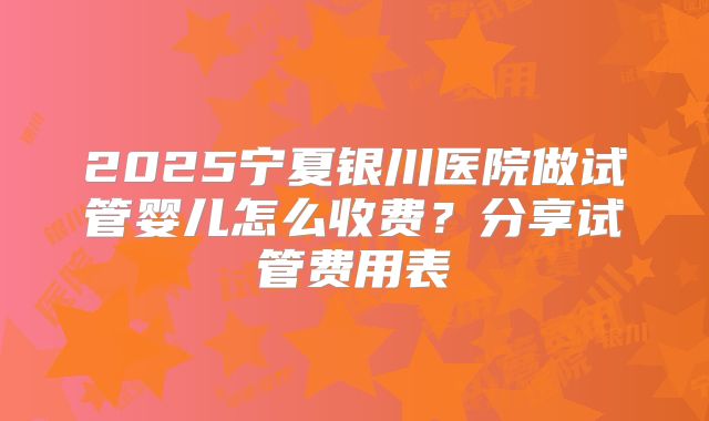 2025宁夏银川医院做试管婴儿怎么收费？分享试管费用表