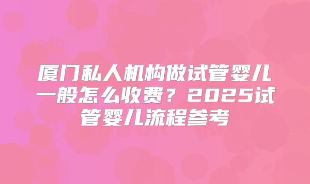 厦门私人机构做试管婴儿一般怎么收费？2025试管婴儿流程参考