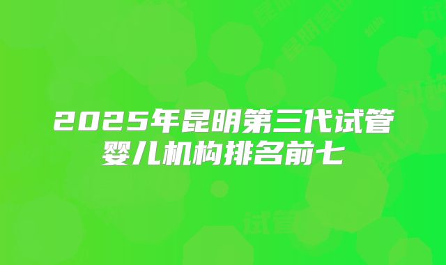 2025年昆明第三代试管婴儿机构排名前七